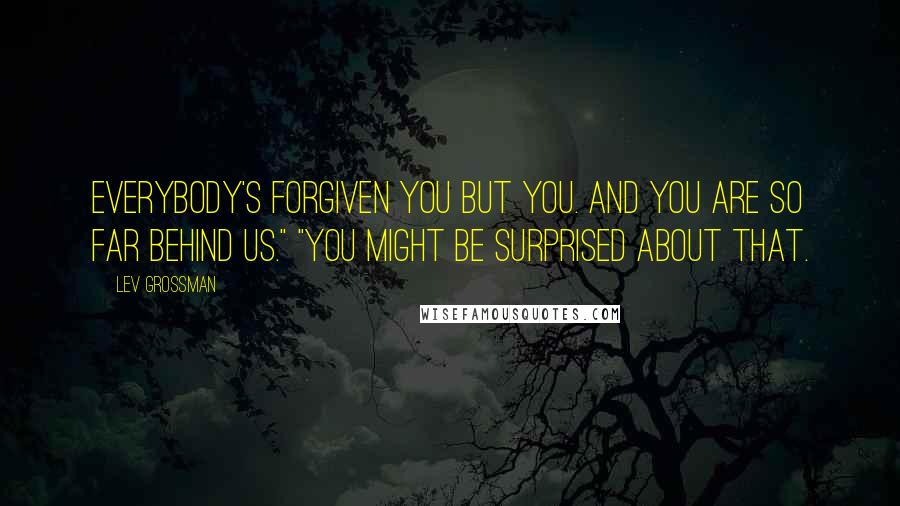 Lev Grossman Quotes: Everybody's forgiven you but you. And you are so far behind us." "You might be surprised about that.