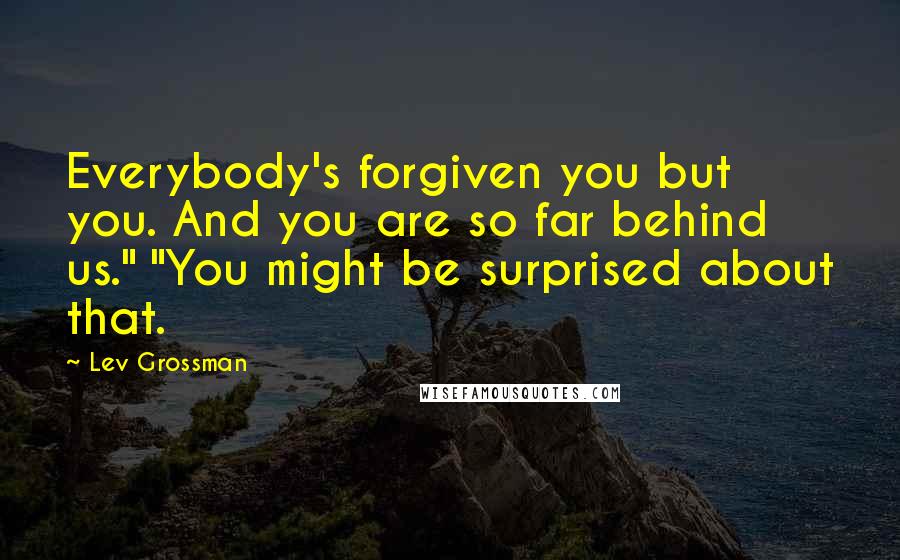 Lev Grossman Quotes: Everybody's forgiven you but you. And you are so far behind us." "You might be surprised about that.