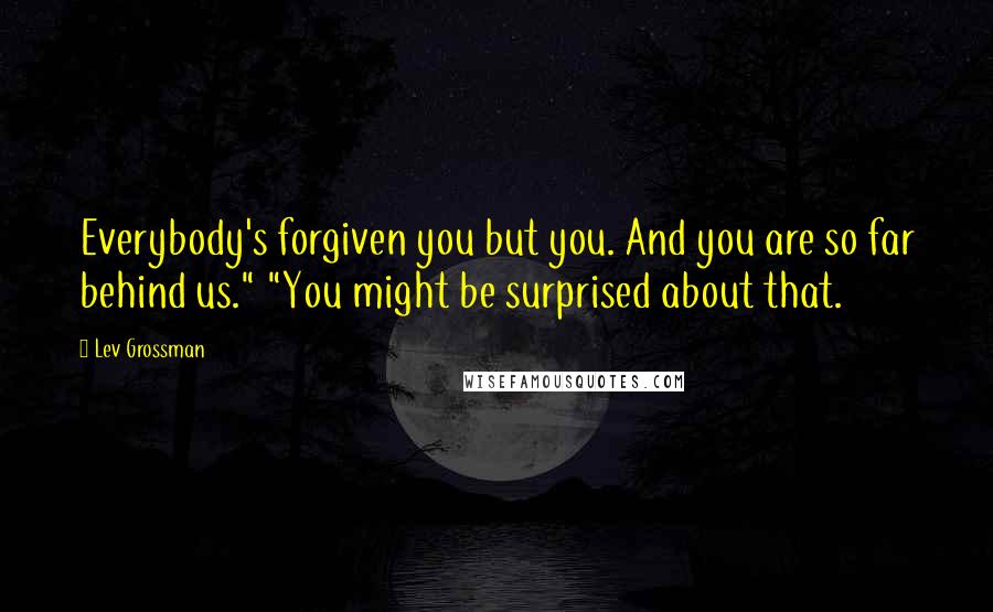 Lev Grossman Quotes: Everybody's forgiven you but you. And you are so far behind us." "You might be surprised about that.