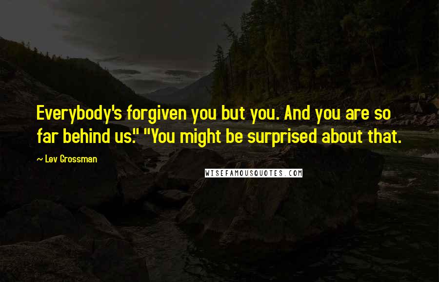 Lev Grossman Quotes: Everybody's forgiven you but you. And you are so far behind us." "You might be surprised about that.