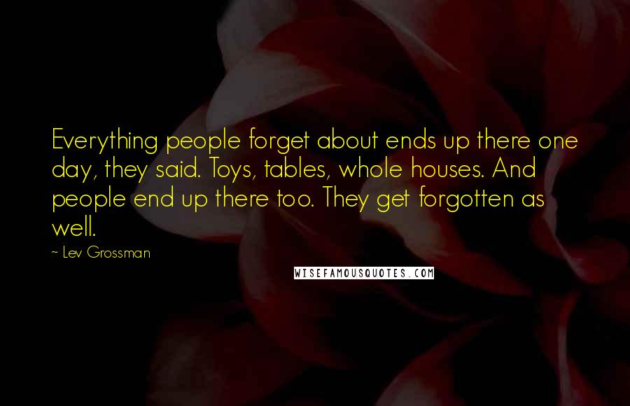 Lev Grossman Quotes: Everything people forget about ends up there one day, they said. Toys, tables, whole houses. And people end up there too. They get forgotten as well.