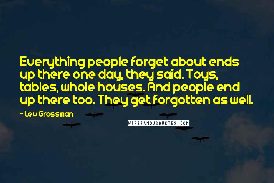 Lev Grossman Quotes: Everything people forget about ends up there one day, they said. Toys, tables, whole houses. And people end up there too. They get forgotten as well.