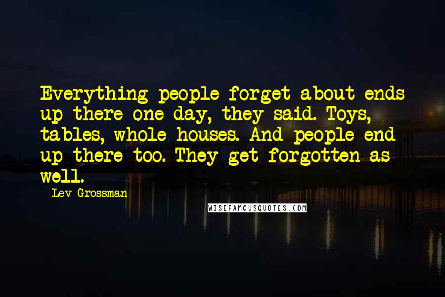 Lev Grossman Quotes: Everything people forget about ends up there one day, they said. Toys, tables, whole houses. And people end up there too. They get forgotten as well.