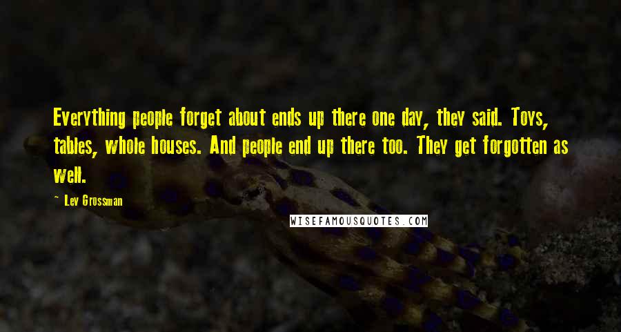 Lev Grossman Quotes: Everything people forget about ends up there one day, they said. Toys, tables, whole houses. And people end up there too. They get forgotten as well.