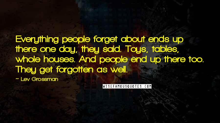 Lev Grossman Quotes: Everything people forget about ends up there one day, they said. Toys, tables, whole houses. And people end up there too. They get forgotten as well.