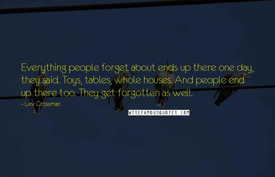 Lev Grossman Quotes: Everything people forget about ends up there one day, they said. Toys, tables, whole houses. And people end up there too. They get forgotten as well.