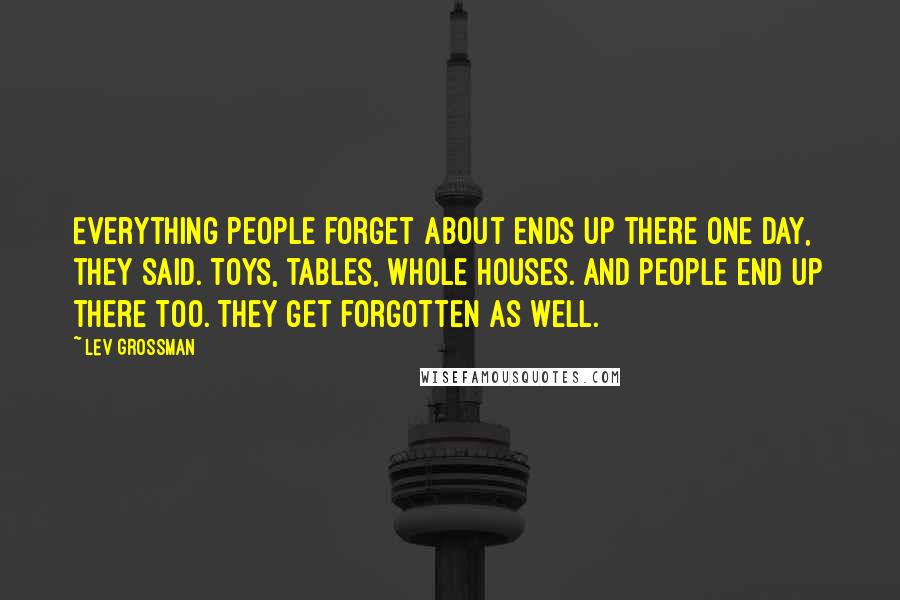 Lev Grossman Quotes: Everything people forget about ends up there one day, they said. Toys, tables, whole houses. And people end up there too. They get forgotten as well.