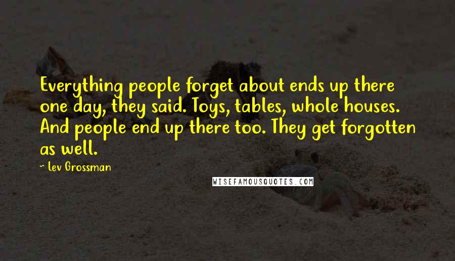 Lev Grossman Quotes: Everything people forget about ends up there one day, they said. Toys, tables, whole houses. And people end up there too. They get forgotten as well.