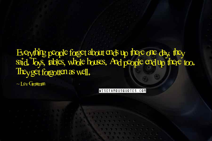 Lev Grossman Quotes: Everything people forget about ends up there one day, they said. Toys, tables, whole houses. And people end up there too. They get forgotten as well.