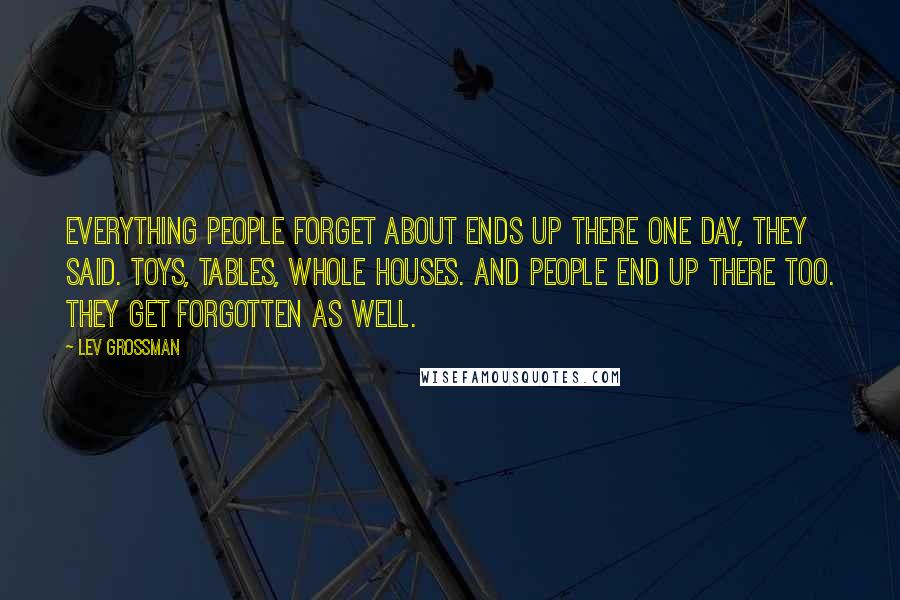 Lev Grossman Quotes: Everything people forget about ends up there one day, they said. Toys, tables, whole houses. And people end up there too. They get forgotten as well.