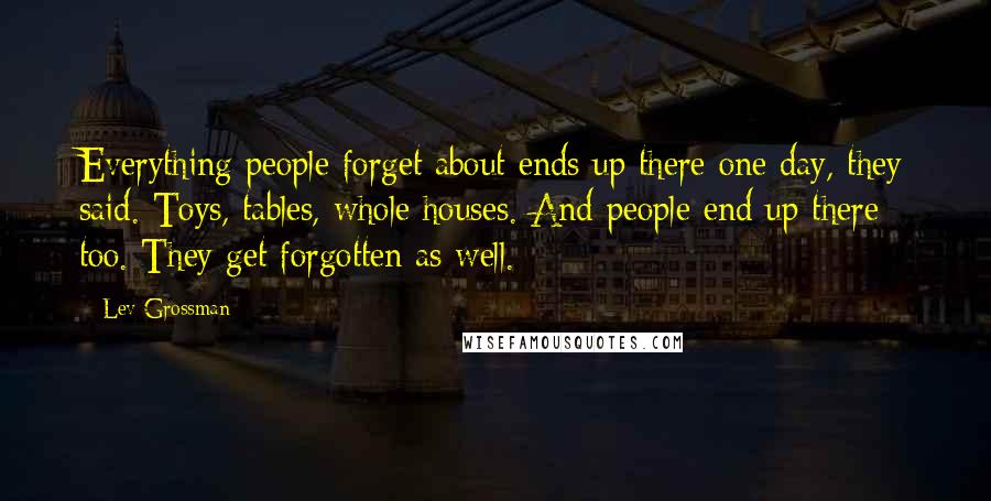 Lev Grossman Quotes: Everything people forget about ends up there one day, they said. Toys, tables, whole houses. And people end up there too. They get forgotten as well.