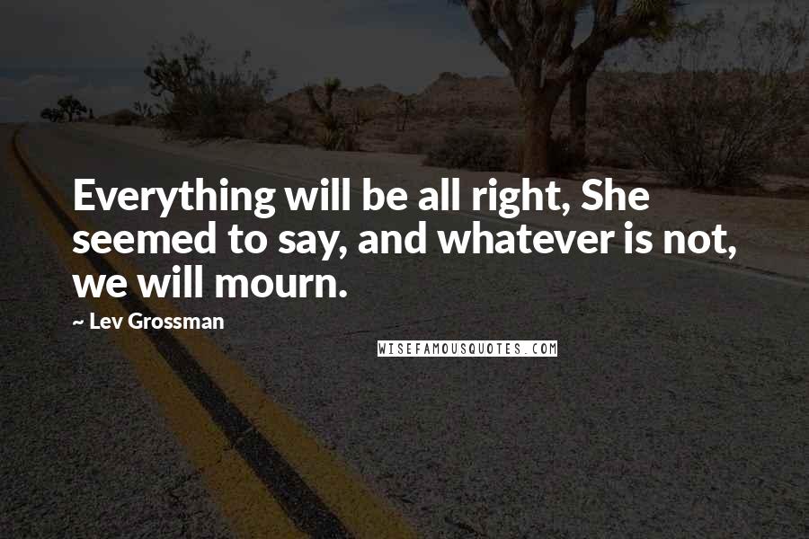 Lev Grossman Quotes: Everything will be all right, She seemed to say, and whatever is not, we will mourn.