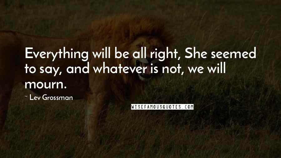 Lev Grossman Quotes: Everything will be all right, She seemed to say, and whatever is not, we will mourn.