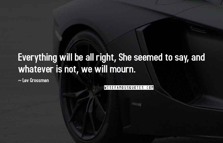 Lev Grossman Quotes: Everything will be all right, She seemed to say, and whatever is not, we will mourn.