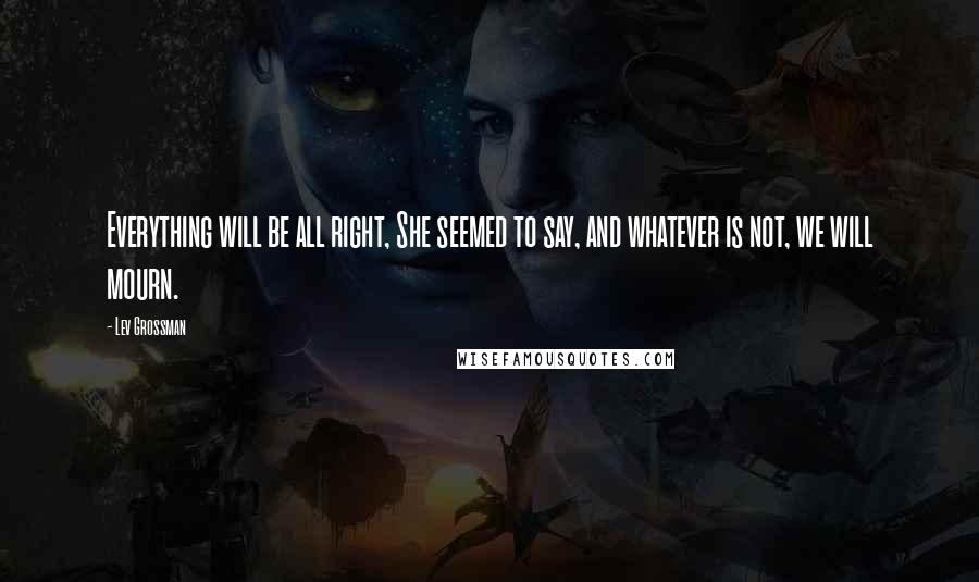 Lev Grossman Quotes: Everything will be all right, She seemed to say, and whatever is not, we will mourn.