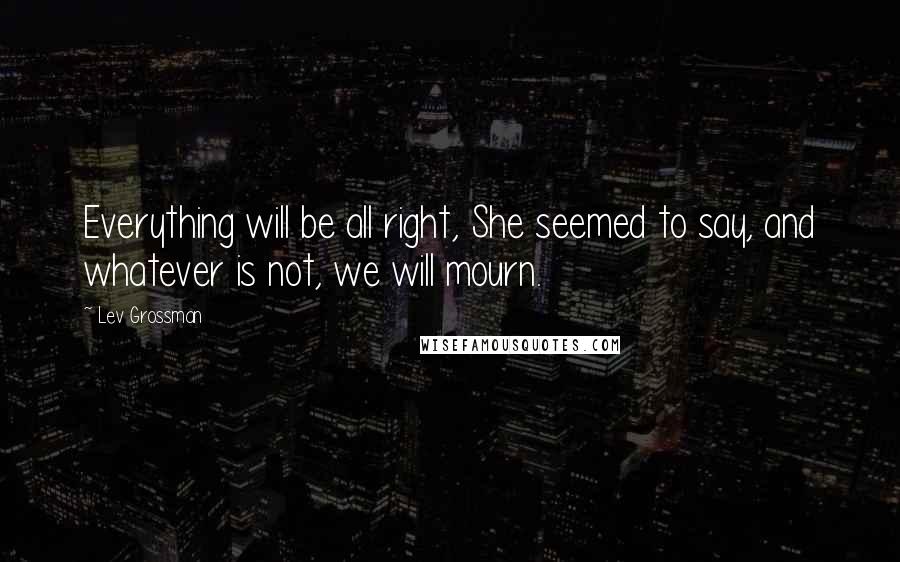 Lev Grossman Quotes: Everything will be all right, She seemed to say, and whatever is not, we will mourn.