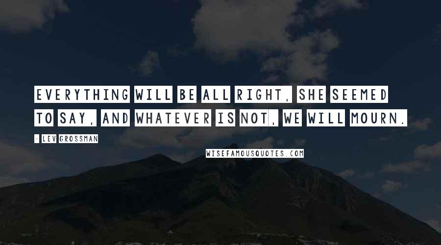 Lev Grossman Quotes: Everything will be all right, She seemed to say, and whatever is not, we will mourn.