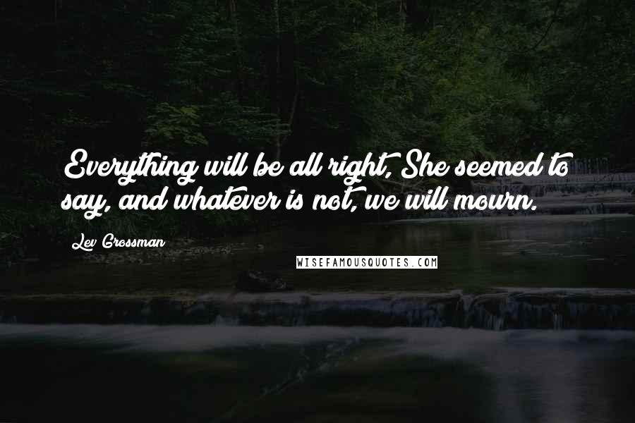 Lev Grossman Quotes: Everything will be all right, She seemed to say, and whatever is not, we will mourn.