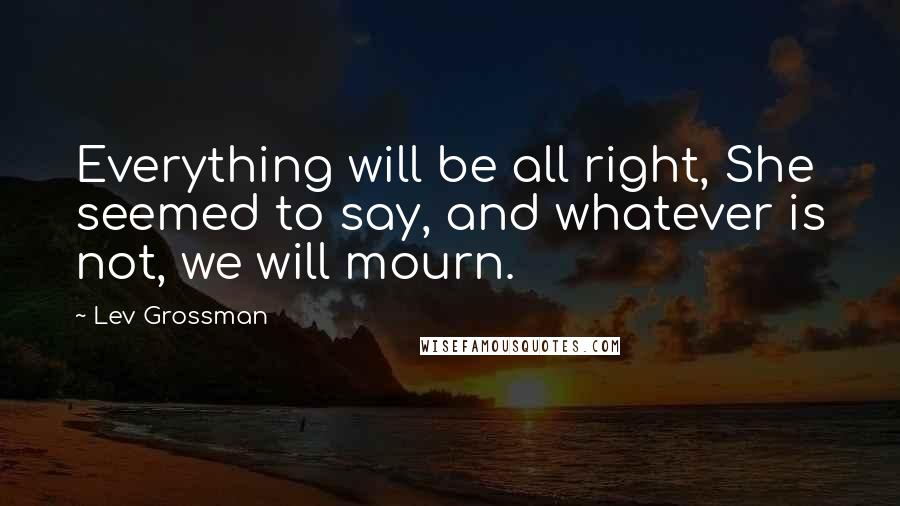 Lev Grossman Quotes: Everything will be all right, She seemed to say, and whatever is not, we will mourn.