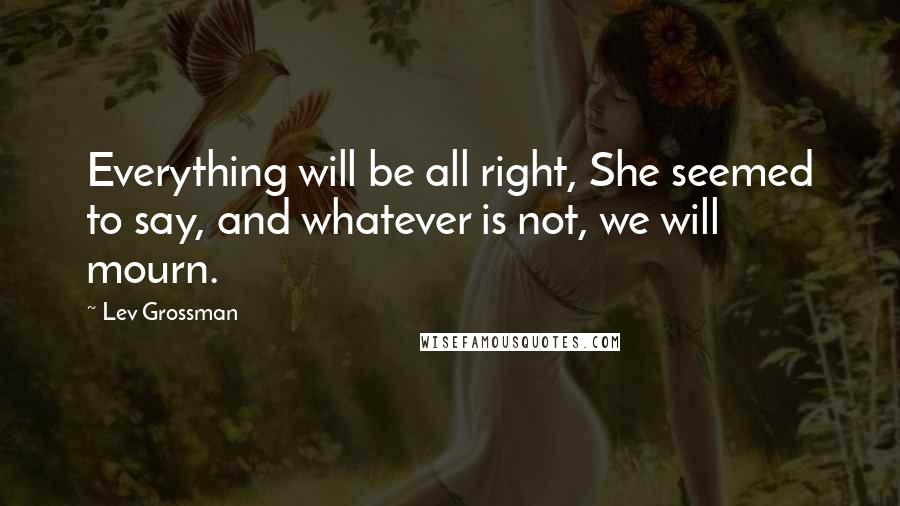 Lev Grossman Quotes: Everything will be all right, She seemed to say, and whatever is not, we will mourn.