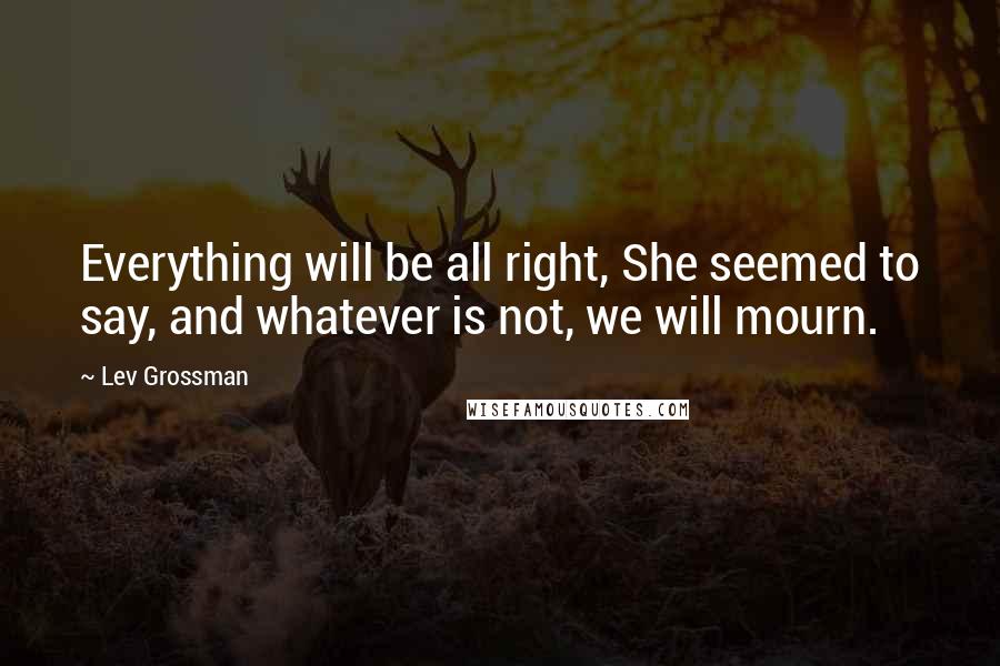 Lev Grossman Quotes: Everything will be all right, She seemed to say, and whatever is not, we will mourn.