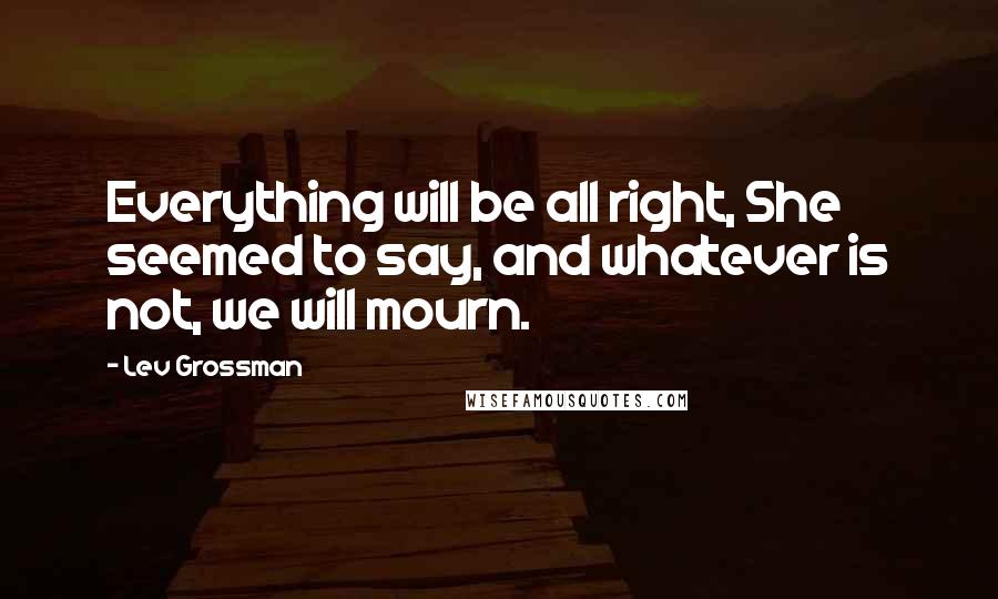 Lev Grossman Quotes: Everything will be all right, She seemed to say, and whatever is not, we will mourn.