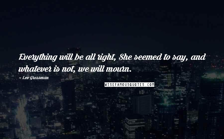 Lev Grossman Quotes: Everything will be all right, She seemed to say, and whatever is not, we will mourn.