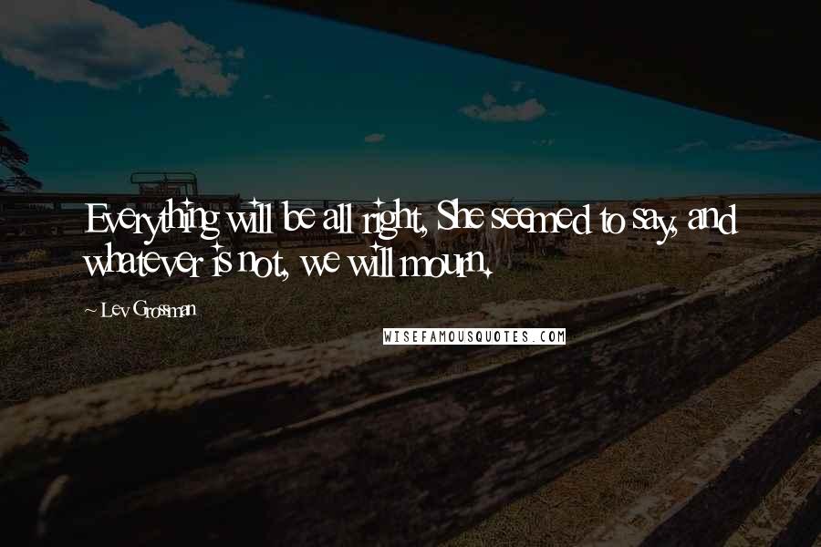 Lev Grossman Quotes: Everything will be all right, She seemed to say, and whatever is not, we will mourn.