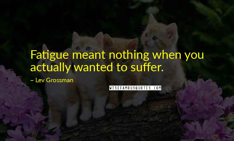 Lev Grossman Quotes: Fatigue meant nothing when you actually wanted to suffer.