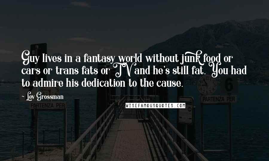 Lev Grossman Quotes: Guy lives in a fantasy world without junk food or cars or trans fats or TV and he's still fat. You had to admire his dedication to the cause.