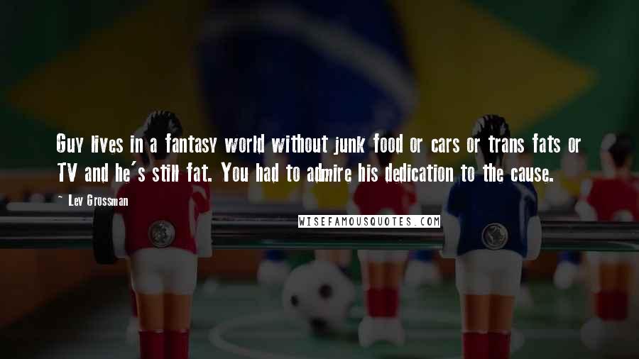 Lev Grossman Quotes: Guy lives in a fantasy world without junk food or cars or trans fats or TV and he's still fat. You had to admire his dedication to the cause.