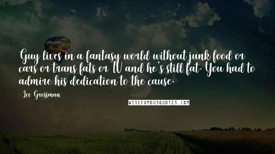 Lev Grossman Quotes: Guy lives in a fantasy world without junk food or cars or trans fats or TV and he's still fat. You had to admire his dedication to the cause.