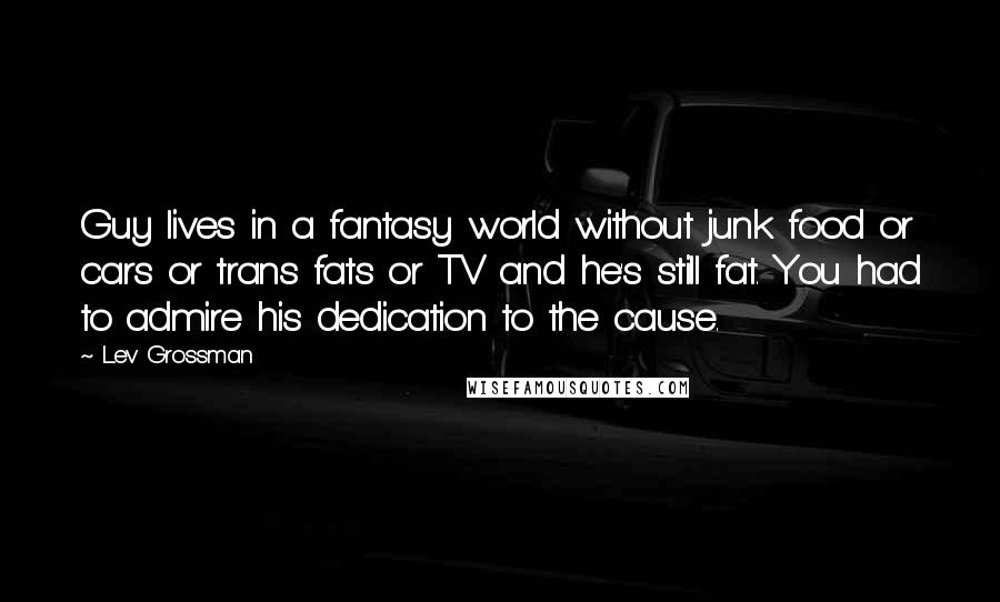 Lev Grossman Quotes: Guy lives in a fantasy world without junk food or cars or trans fats or TV and he's still fat. You had to admire his dedication to the cause.