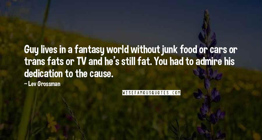 Lev Grossman Quotes: Guy lives in a fantasy world without junk food or cars or trans fats or TV and he's still fat. You had to admire his dedication to the cause.