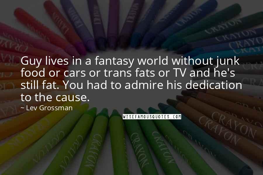 Lev Grossman Quotes: Guy lives in a fantasy world without junk food or cars or trans fats or TV and he's still fat. You had to admire his dedication to the cause.
