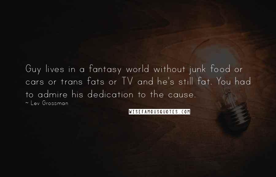 Lev Grossman Quotes: Guy lives in a fantasy world without junk food or cars or trans fats or TV and he's still fat. You had to admire his dedication to the cause.