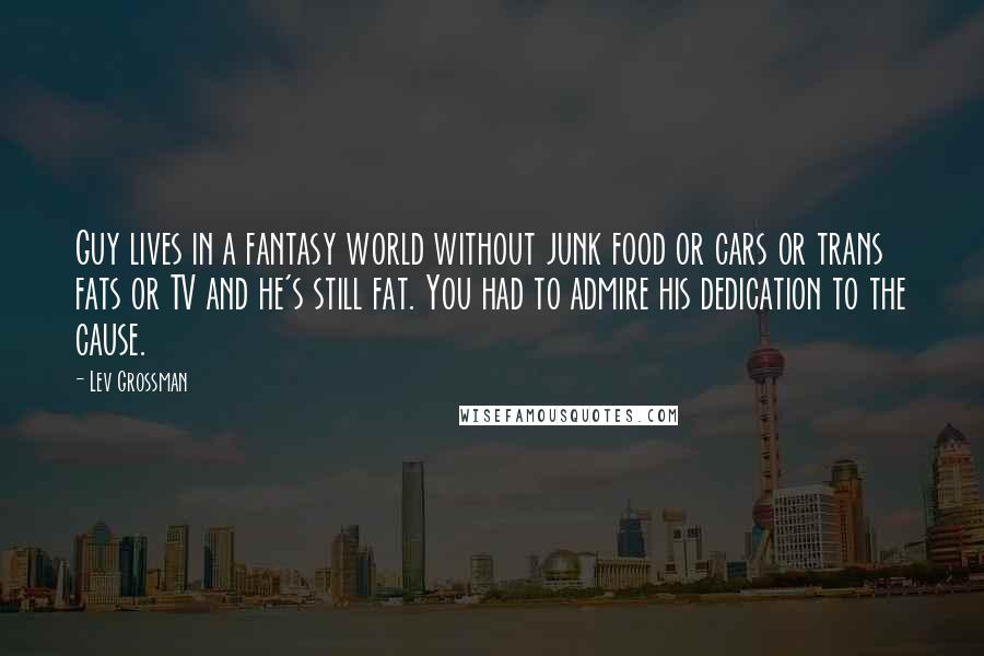 Lev Grossman Quotes: Guy lives in a fantasy world without junk food or cars or trans fats or TV and he's still fat. You had to admire his dedication to the cause.