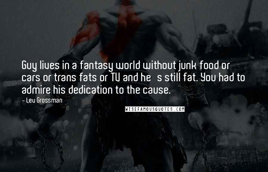 Lev Grossman Quotes: Guy lives in a fantasy world without junk food or cars or trans fats or TV and he's still fat. You had to admire his dedication to the cause.