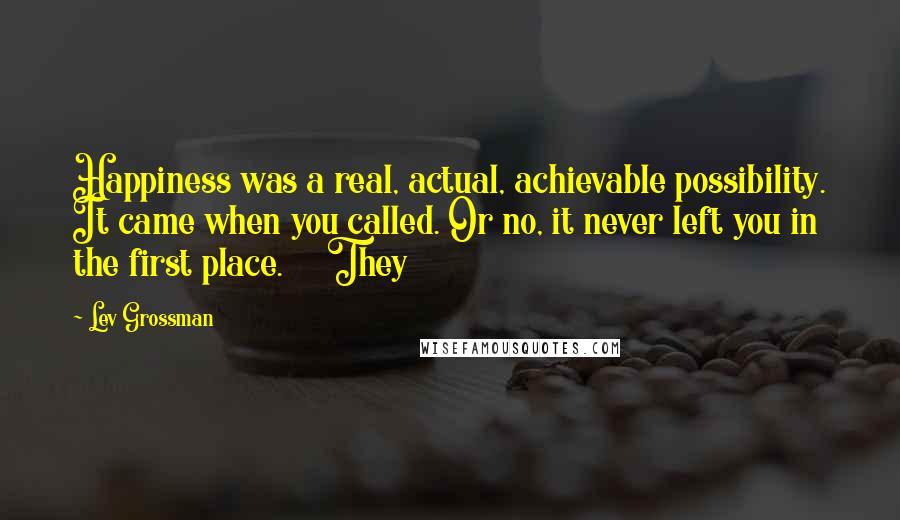 Lev Grossman Quotes: Happiness was a real, actual, achievable possibility. It came when you called. Or no, it never left you in the first place. They