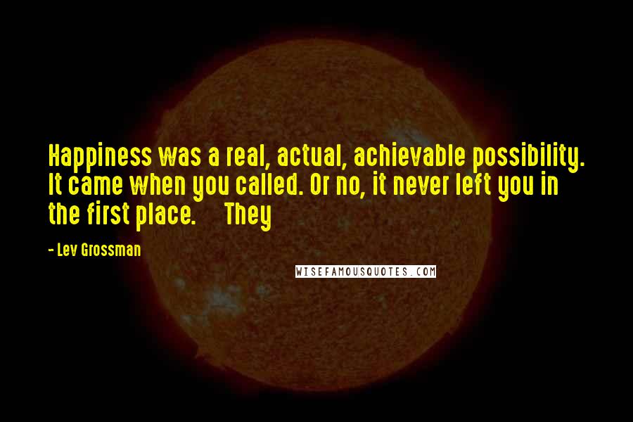 Lev Grossman Quotes: Happiness was a real, actual, achievable possibility. It came when you called. Or no, it never left you in the first place. They