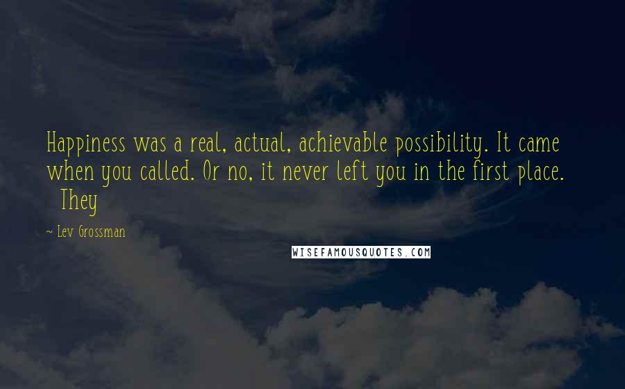 Lev Grossman Quotes: Happiness was a real, actual, achievable possibility. It came when you called. Or no, it never left you in the first place. They