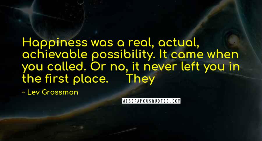 Lev Grossman Quotes: Happiness was a real, actual, achievable possibility. It came when you called. Or no, it never left you in the first place. They