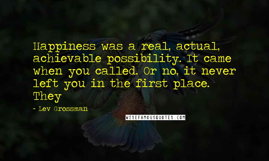 Lev Grossman Quotes: Happiness was a real, actual, achievable possibility. It came when you called. Or no, it never left you in the first place. They