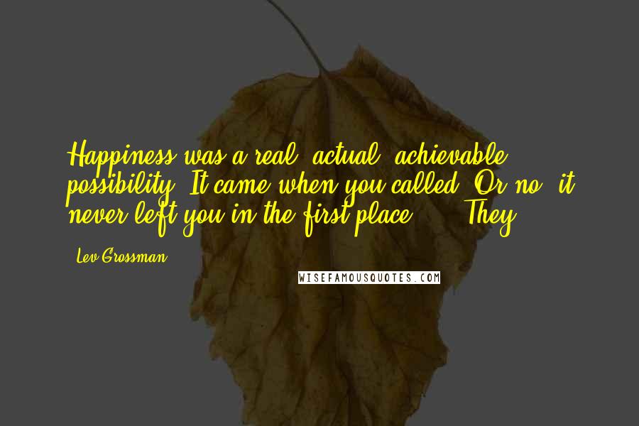 Lev Grossman Quotes: Happiness was a real, actual, achievable possibility. It came when you called. Or no, it never left you in the first place. They