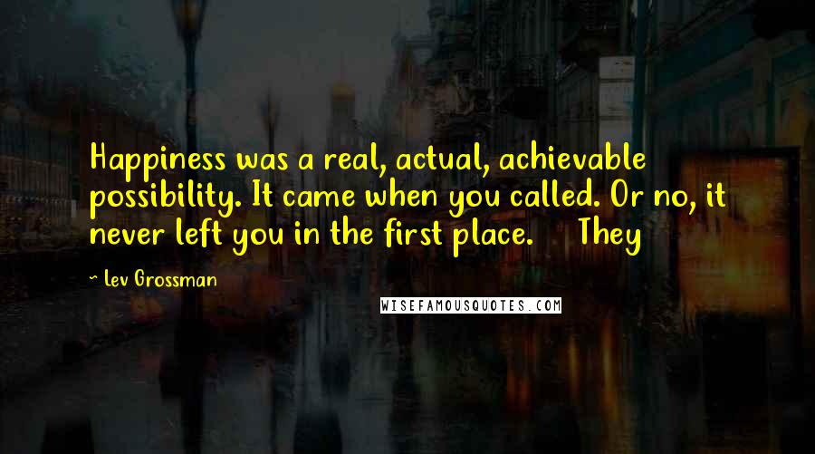 Lev Grossman Quotes: Happiness was a real, actual, achievable possibility. It came when you called. Or no, it never left you in the first place. They