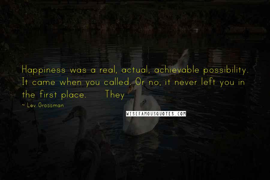 Lev Grossman Quotes: Happiness was a real, actual, achievable possibility. It came when you called. Or no, it never left you in the first place. They