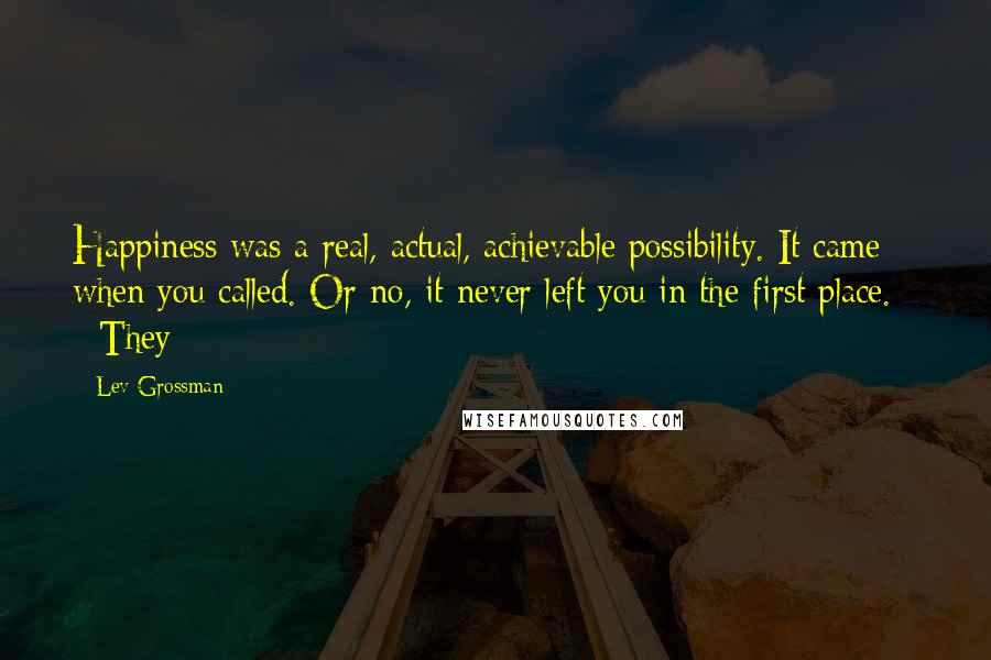 Lev Grossman Quotes: Happiness was a real, actual, achievable possibility. It came when you called. Or no, it never left you in the first place. They