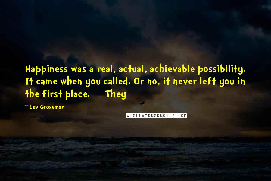 Lev Grossman Quotes: Happiness was a real, actual, achievable possibility. It came when you called. Or no, it never left you in the first place. They