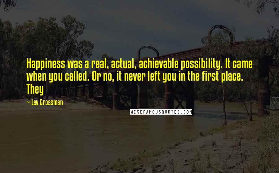 Lev Grossman Quotes: Happiness was a real, actual, achievable possibility. It came when you called. Or no, it never left you in the first place. They