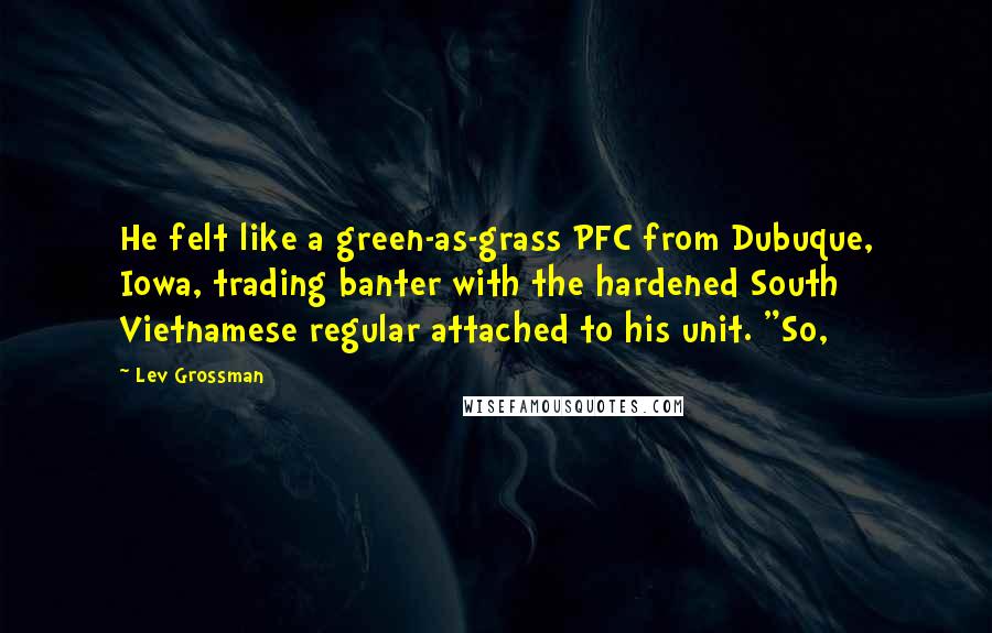 Lev Grossman Quotes: He felt like a green-as-grass PFC from Dubuque, Iowa, trading banter with the hardened South Vietnamese regular attached to his unit. "So,